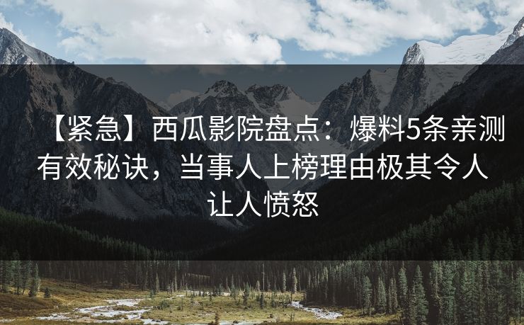 【紧急】西瓜影院盘点：爆料5条亲测有效秘诀，当事人上榜理由极其令人让人愤怒