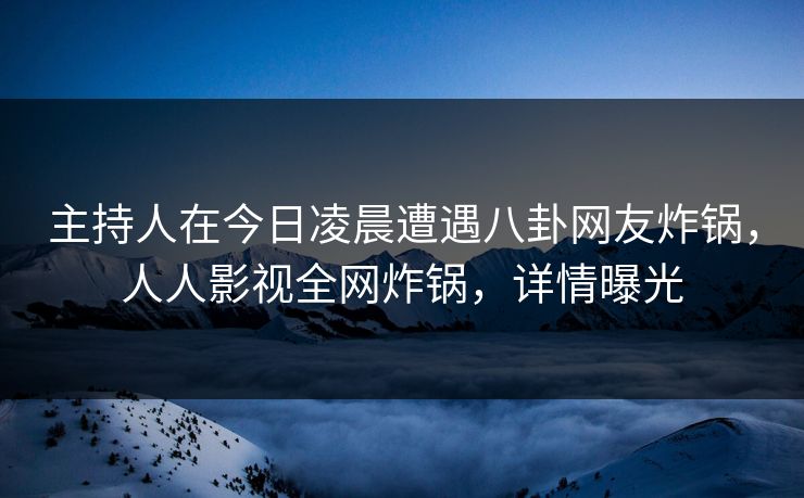 主持人在今日凌晨遭遇八卦网友炸锅，人人影视全网炸锅，详情曝光