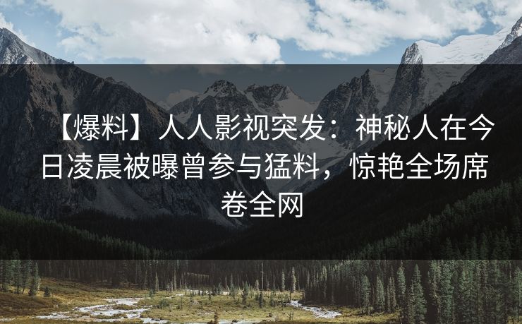 【爆料】人人影视突发：神秘人在今日凌晨被曝曾参与猛料，惊艳全场席卷全网
