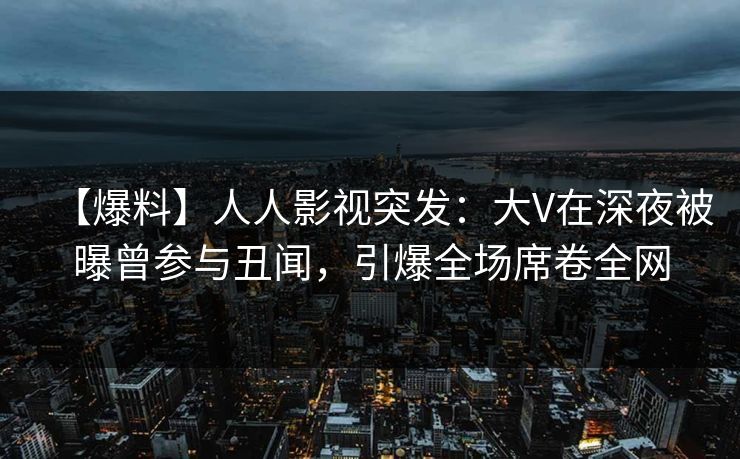 【爆料】人人影视突发：大V在深夜被曝曾参与丑闻，引爆全场席卷全网