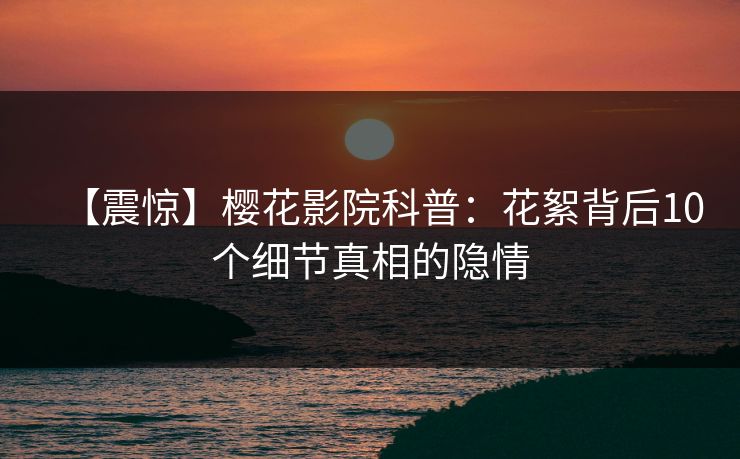 【震惊】樱花影院科普：花絮背后10个细节真相的隐情