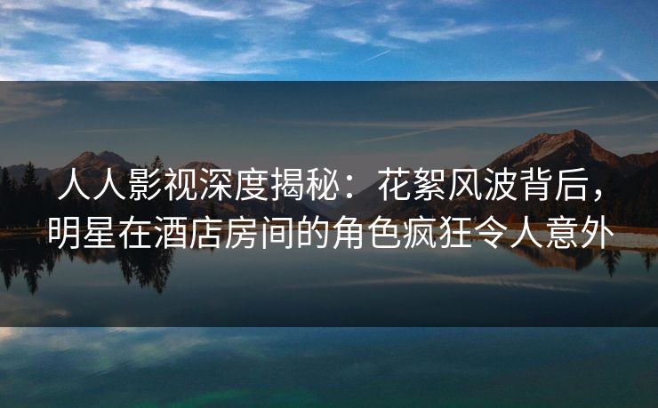 人人影视深度揭秘：花絮风波背后，明星在酒店房间的角色疯狂令人意外