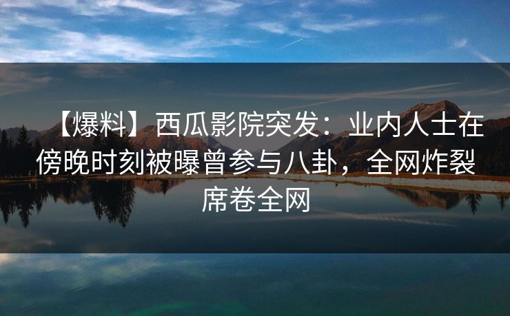 【爆料】西瓜影院突发：业内人士在傍晚时刻被曝曾参与八卦，全网炸裂席卷全网