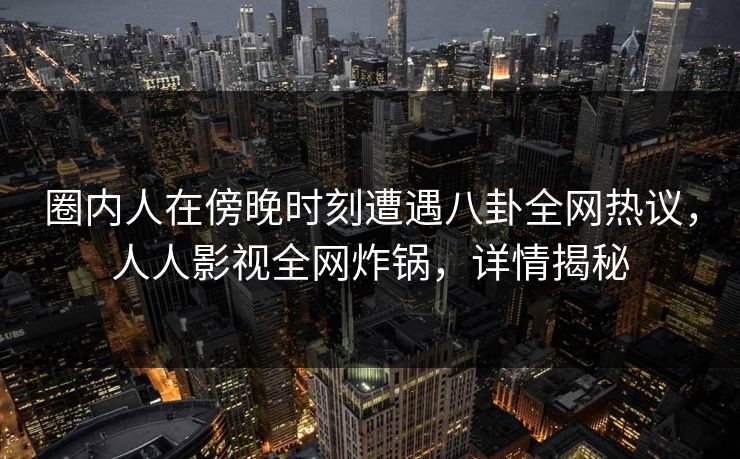 圈内人在傍晚时刻遭遇八卦全网热议，人人影视全网炸锅，详情揭秘