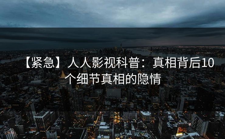 【紧急】人人影视科普：真相背后10个细节真相的隐情