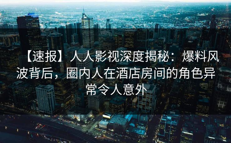 【速报】人人影视深度揭秘：爆料风波背后，圈内人在酒店房间的角色异常令人意外