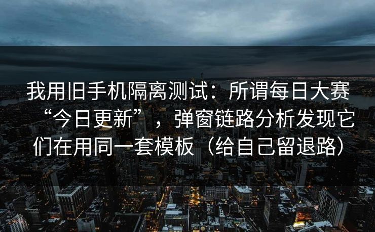 我用旧手机隔离测试：所谓每日大赛“今日更新”，弹窗链路分析发现它们在用同一套模板（给自己留退路）