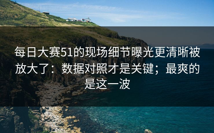 每日大赛51的现场细节曝光更清晰被放大了：数据对照才是关键；最爽的是这一波
