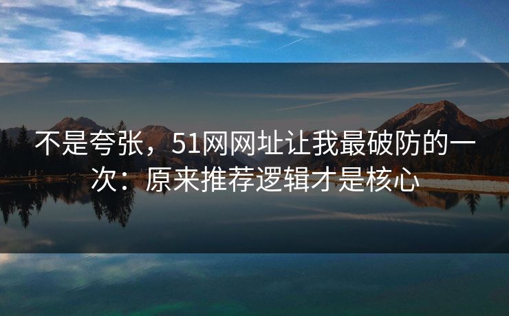 不是夸张，51网网址让我最破防的一次：原来推荐逻辑才是核心