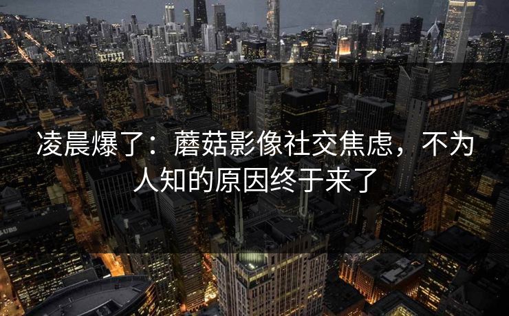 凌晨爆了：蘑菇影像社交焦虑，不为人知的原因终于来了