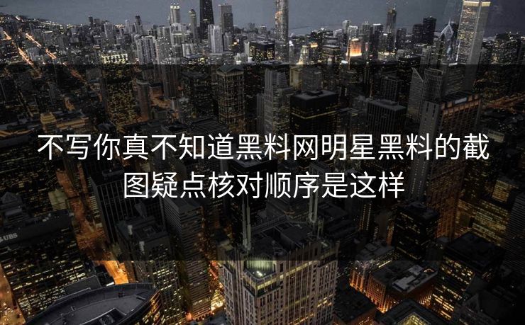 不写你真不知道黑料网明星黑料的截图疑点核对顺序是这样