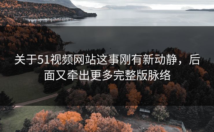 关于51视频网站这事刚有新动静，后面又牵出更多完整版脉络