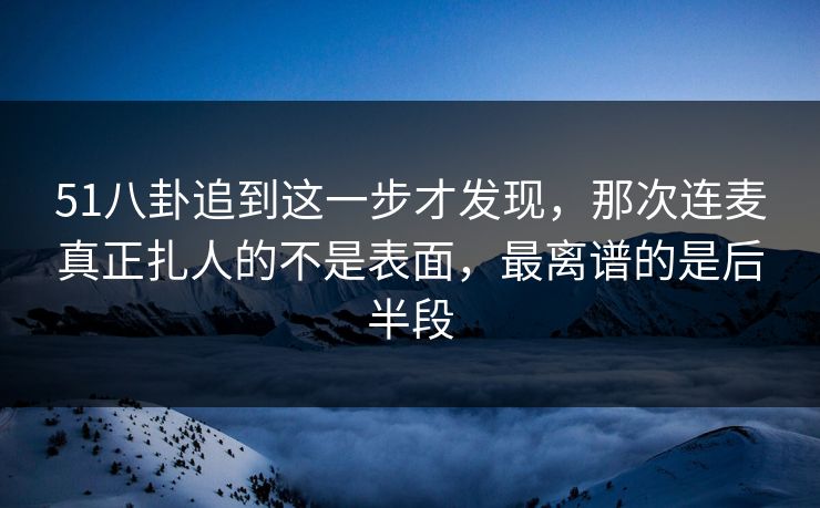 51八卦追到这一步才发现，那次连麦真正扎人的不是表面，最离谱的是后半段