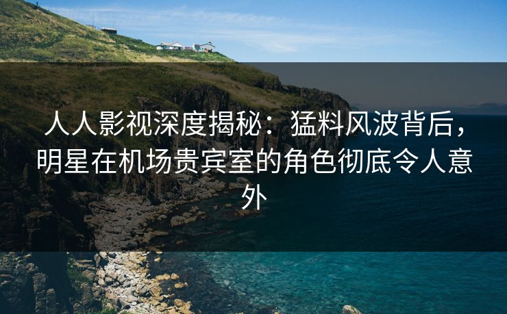 人人影视深度揭秘：猛料风波背后，明星在机场贵宾室的角色彻底令人意外
