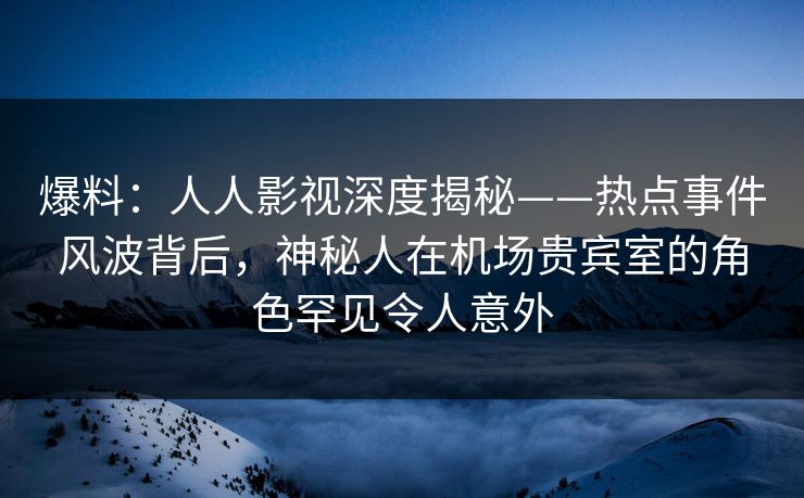 爆料：人人影视深度揭秘——热点事件风波背后，神秘人在机场贵宾室的角色罕见令人意外