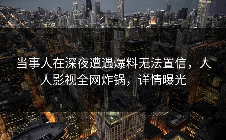 当事人在深夜遭遇爆料无法置信，人人影视全网炸锅，详情曝光