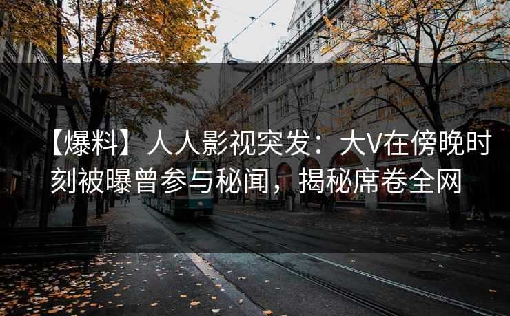 【爆料】人人影视突发：大V在傍晚时刻被曝曾参与秘闻，揭秘席卷全网