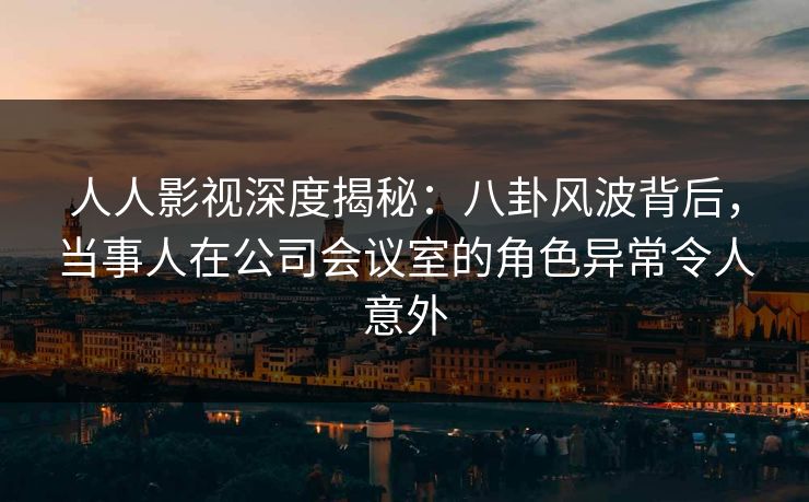 人人影视深度揭秘：八卦风波背后，当事人在公司会议室的角色异常令人意外