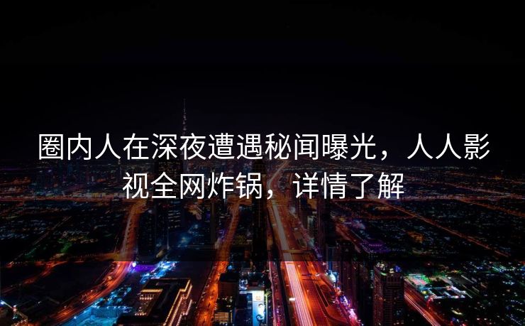 圈内人在深夜遭遇秘闻曝光，人人影视全网炸锅，详情了解