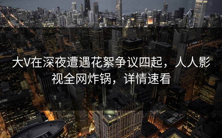 大V在深夜遭遇花絮争议四起，人人影视全网炸锅，详情速看