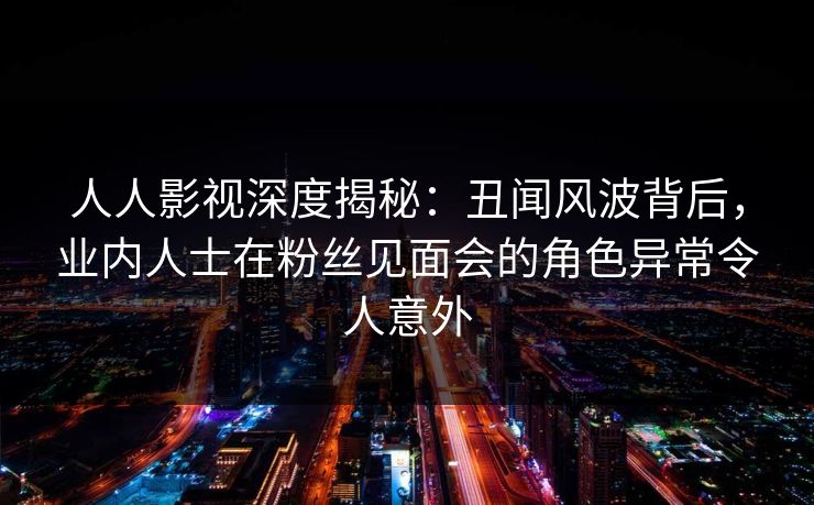 人人影视深度揭秘：丑闻风波背后，业内人士在粉丝见面会的角色异常令人意外