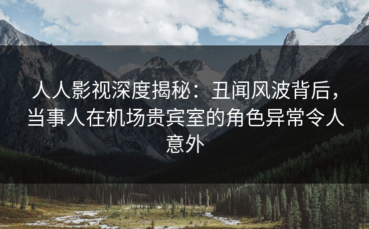 人人影视深度揭秘：丑闻风波背后，当事人在机场贵宾室的角色异常令人意外